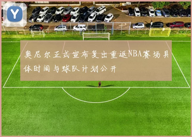 奥尼尔正式宣布复出重返NBA赛场具体时间与球队计划公开
