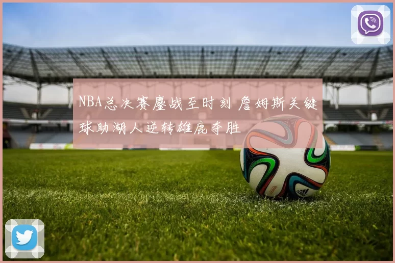 NBA总决赛鏖战至时刻 詹姆斯关键球助湖人逆转雄鹿夺胜