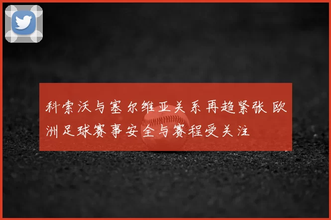 科索沃与塞尔维亚关系再趋紧张 欧洲足球赛事安全与赛程受关注