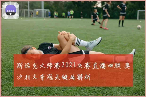 斯诺克大师赛2021决赛直播回顾 奥沙利文夺冠关键局解析