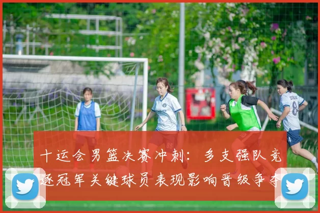 十运会男篮决赛冲刺：多支强队竞逐冠军关键球员表现影响晋级争夺