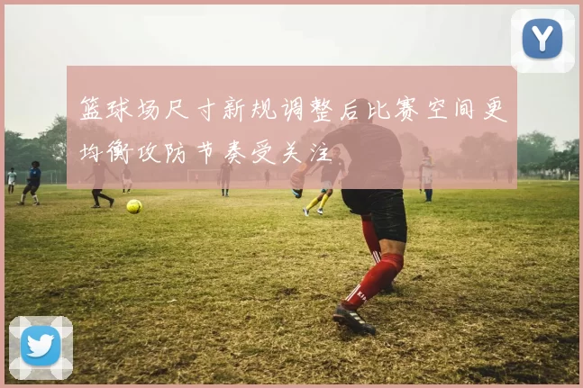 篮球场尺寸新规调整后比赛空间更均衡攻防节奏受关注