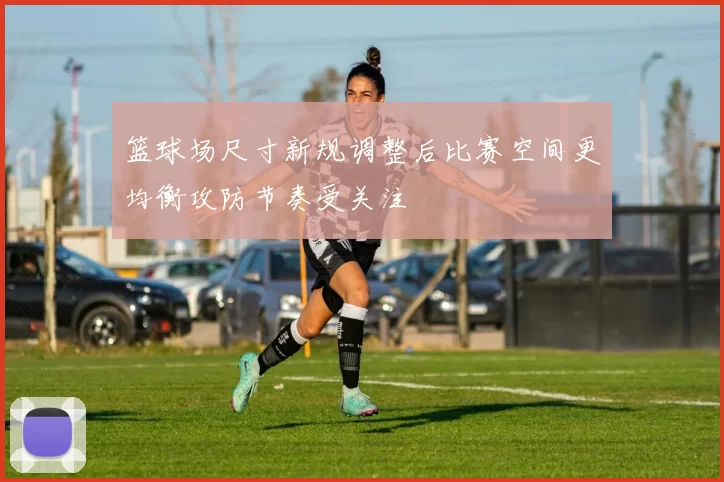 篮球场尺寸新规调整后比赛空间更均衡攻防节奏受关注