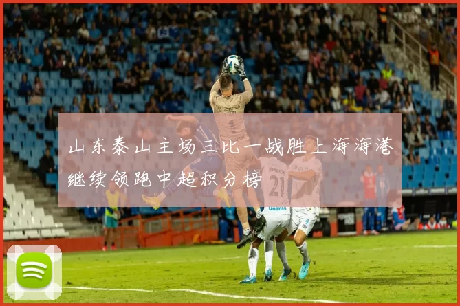 山东泰山主场三比一战胜上海海港继续领跑中超积分榜