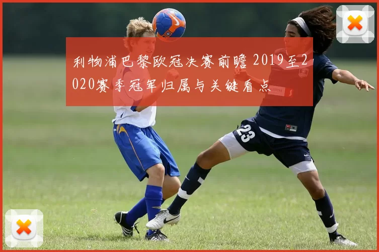 利物浦巴黎欧冠决赛前瞻 2019至2020赛季冠军归属与关键看点