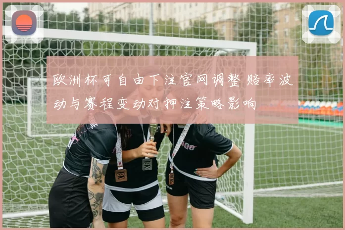 欧洲杯可自由下注官网调整 赔率波动与赛程变动对押注策略影响