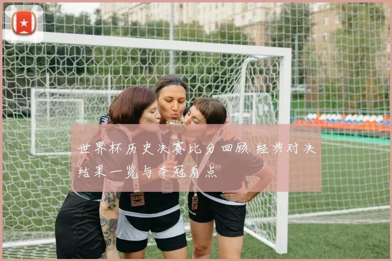 世界杯历史决赛比分回顾 经典对决结果一览与夺冠看点