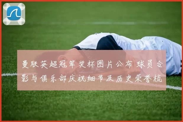 曼联英超冠军奖杯图片公布 球员合影与俱乐部庆祝细节及历史荣誉梳理