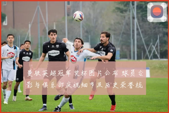 曼联英超冠军奖杯图片公布 球员合影与俱乐部庆祝细节及历史荣誉梳理