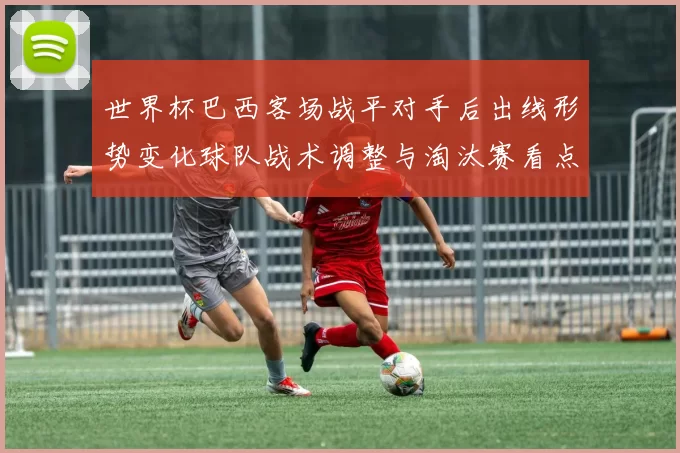 世界杯巴西客场战平对手后出线形势变化球队战术调整与淘汰赛看点