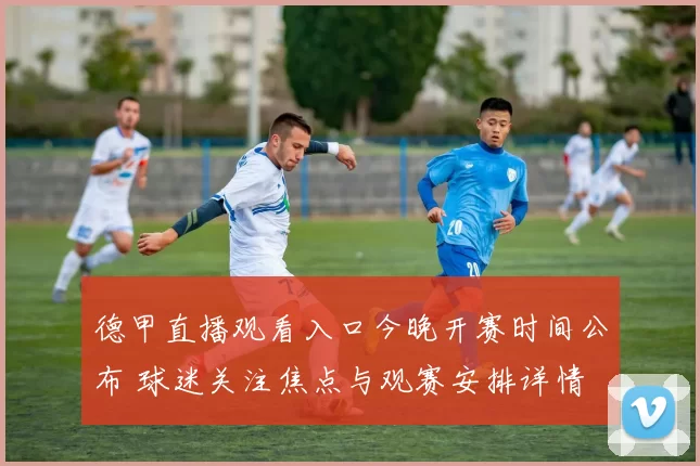 德甲直播观看入口今晚开赛时间公布 球迷关注焦点与观赛安排详情