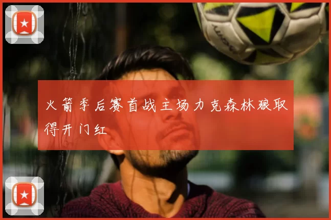 火箭季后赛首战主场力克森林狼取得开门红