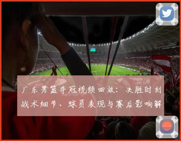 广东男篮夺冠视频回放：决胜时刻战术细节、球员表现与赛后影响解读