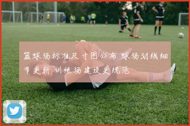 篮球场标准尺寸图公布 球场划线细节更新 训练场建设更规范