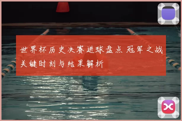 世界杯历史决赛进球盘点 冠军之战关键时刻与结果解析