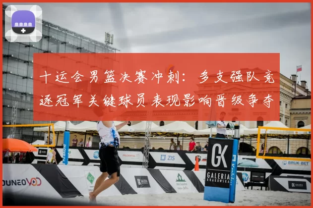 十运会男篮决赛冲刺：多支强队竞逐冠军关键球员表现影响晋级争夺