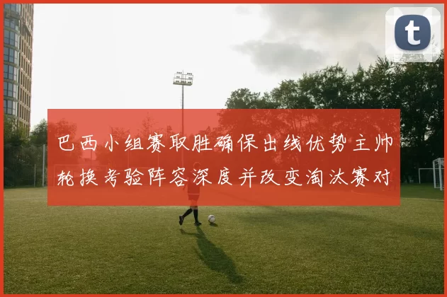 巴西小组赛取胜确保出线优势主帅轮换考验阵容深度并改变淘汰赛对阵形势
