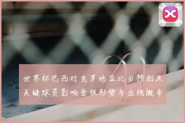 世界杯巴西对克罗地亚比分预测及关键球员影响晋级形势与出线概率