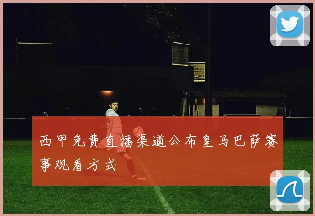 西甲免费直播渠道公布皇马巴萨赛事观看方式